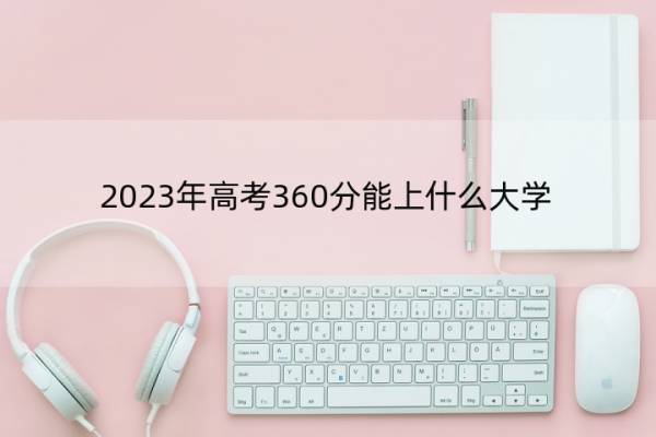 2023年高考360分能上什么大学 高考360分左右的大学名单