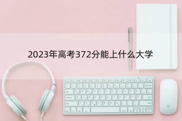 2023年高考372分能上什么大学 高考372分左右的大学名单