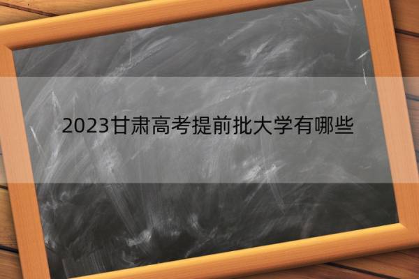 2023甘肃高考提前批大学有哪些 2023甘肃高考在提前批录取的大学名单