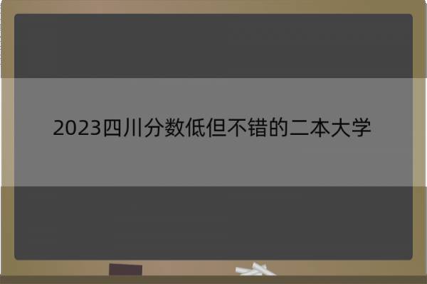 2023四川分数低但不错的二本大学 四川好考的二本大学名单