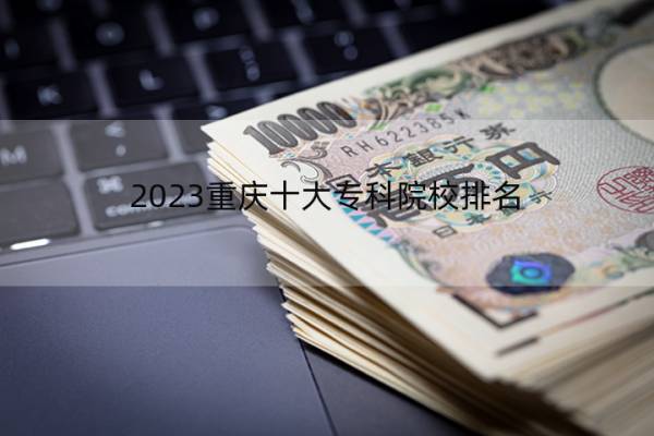 2023重庆十大专科院校排名 重庆十大专科院校排名情况