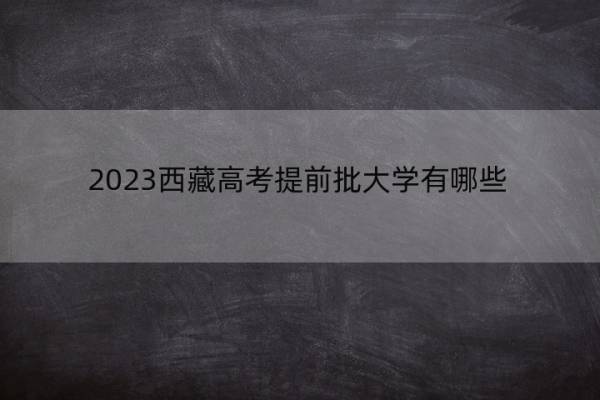 2023西藏高考提前批大学有哪些 2023西藏高考在提前批录取的大学名单