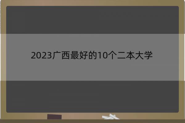 2023广西最好的10个二本大学 2023广西什么二本大学最好