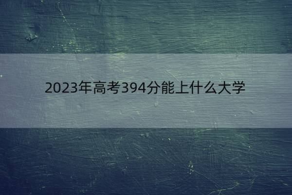 2023年高考394分能上什么大学 高考394分左右的大学名单