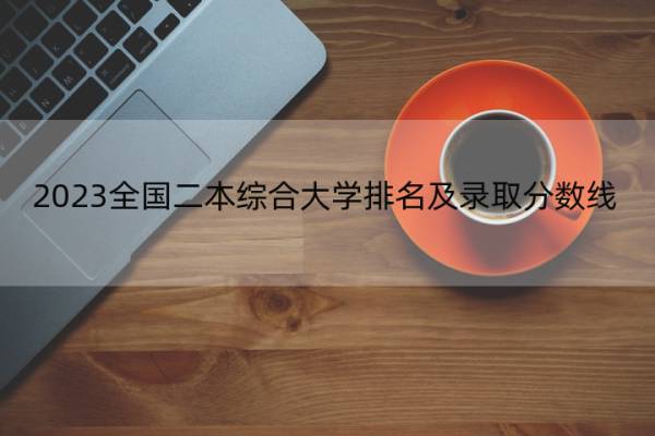 2023全国二本综合大学排名及录取分数线 2023全国二本综合大学排行榜