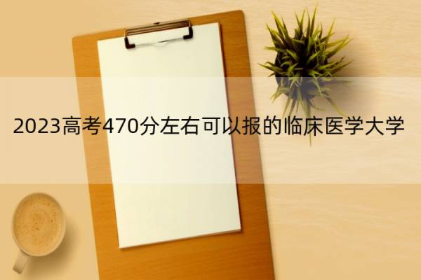 2023高考470分左右可以报的临床医学大学 高考470分左右能上的临床医学大学名单