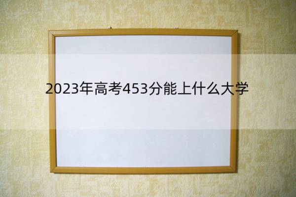 2023年高考453分能上什么大学 高考453分左右的大学名单