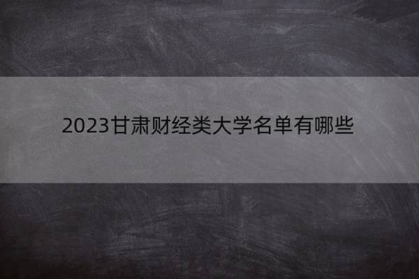 2023甘肃财经类大学名单有哪些 财经类大学名单可以去大学是哪个