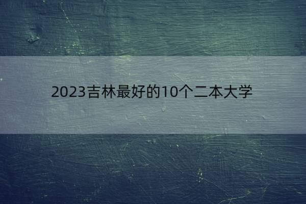 2023吉林最好的10个二本大学 2023吉林什么二本大学最好