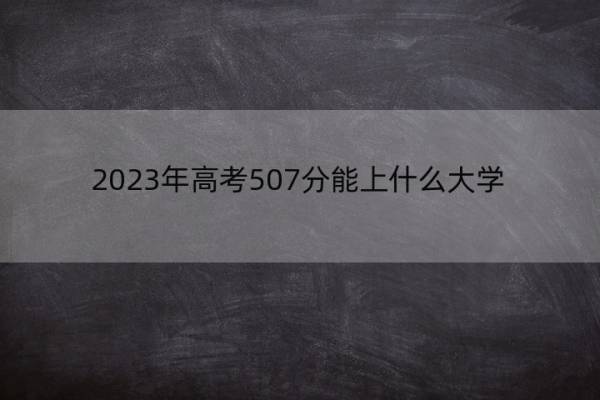 2023年高考507分能上什么大学 高考507分左右的大学名单