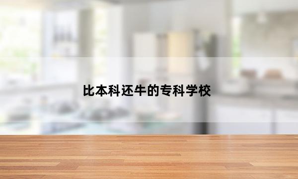 比本科还牛的专科学校 2023哪些专科学校实力强