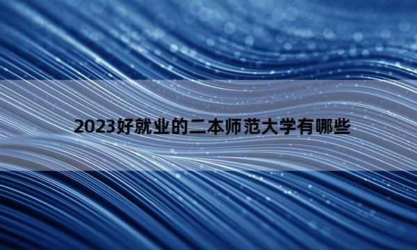 2023好就业的二本师范大学有哪些 2023哪些二本师范大学适合报考