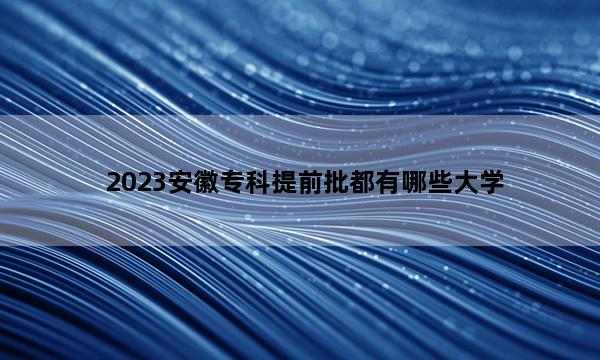 2023安徽专科提前批都有哪些大学 2023安徽专科提前批大学名单