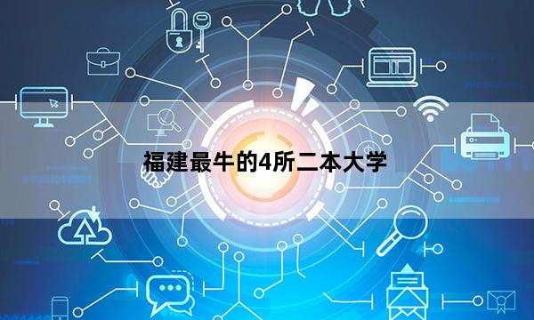 福建最牛的4所二本大学 2023福建哪4所二本大学最厉害