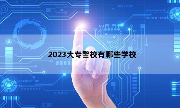 2023大专警校有哪些学校 大专警校有什么