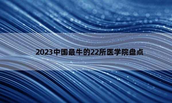 2023中国最牛的22所医学院盘点 2023中国实力超强的医科大学盘点