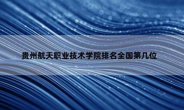 贵州航天职业技术学院排名全国第几位_(2023已更新)贵州航天职业技术学院排名全国排行榜