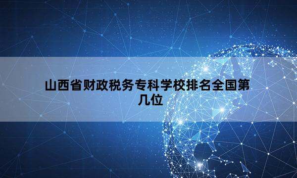 山西省财政税务专科学校排名全国第几位_(2023已更新)山西省财政税务专科学校排名全国排行榜