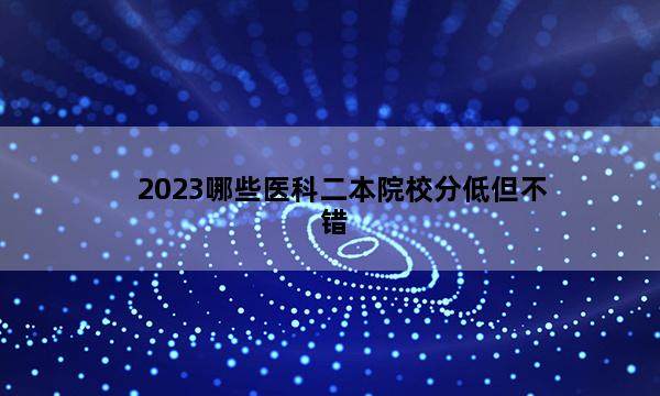 2023哪些医科二本院校分低但不错 2023医科二本什么大学适合压线考生