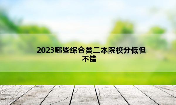 2023哪些综合类二本院校分低但不错 2023综合二本什么大学适合压线考生