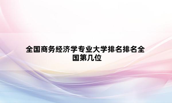 全国商务经济学专业大学排名排名全国第几位_(2023已更新)全国商务经济学专业大学排名排名全国排行榜