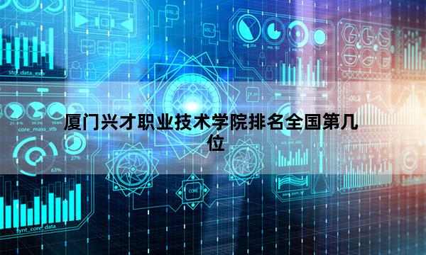 厦门兴才职业技术学院排名全国第几位_(2023已更新)厦门兴才职业技术学院排名全国排行榜