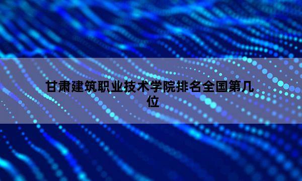 甘肃建筑职业技术学院排名全国第几位_(2023已更新)甘肃建筑职业技术学院排名全国排行榜