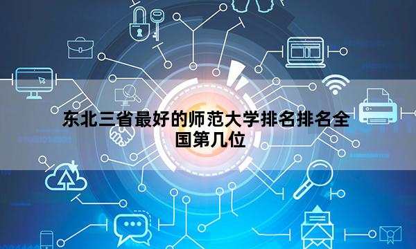 东北三省最好的师范大学排名排名全国第几位_(2023已更新)东北三省最好的师范大学排名排名全国排行榜