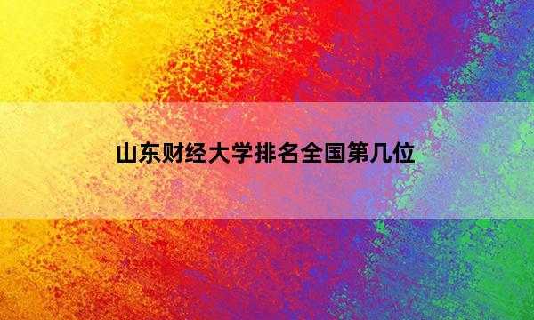 山东财经大学排名全国第几位_(2023已更新)山东财经大学排名全国排行榜