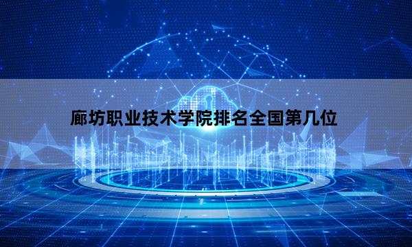 廊坊职业技术学院排名全国第几位_(2023已更新)廊坊职业技术学院排名全国排行榜