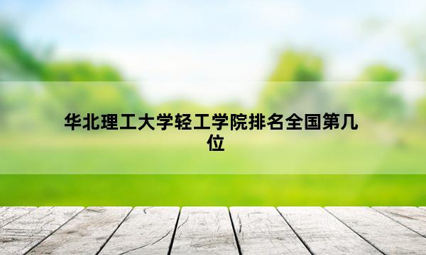 华北理工大学轻工学院排名全国第几位_(2023已更新)华北理工大学轻工学院排名全国排行榜