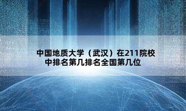 中国地质大学（武汉）在211院校中排名第几排名全国第几位_(2023已更新)中国地质大学（武汉）在211院校中排名第几排名全国排行榜