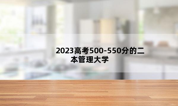 2023高考500-550分的二本管理大学 2023高考500-550分上什么管理二本好