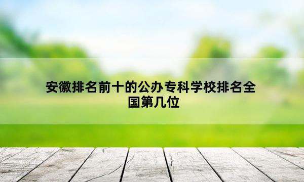 安徽排名前十的公办专科学校排名全国第几位_(2023已更新)安徽排名前十的公办专科学校排名全国排行榜