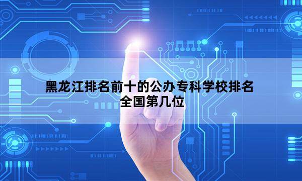 黑龙江排名前十的公办专科学校排名全国第几位_(2023已更新)黑龙江排名前十的公办专科学校排名全国排行榜