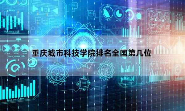 重庆城市科技学院排名全国第几位_(2023已更新)重庆城市科技学院排名全国排行榜