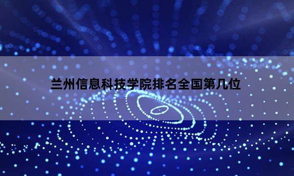 兰州信息科技学院排名全国第几位_(2023已更新)兰州信息科技学院排名全国排行榜