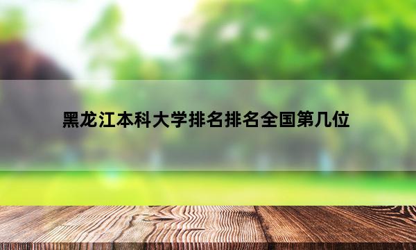 黑龙江本科大学排名排名全国第几位_(2023已更新)黑龙江本科大学排名排名全国排行榜